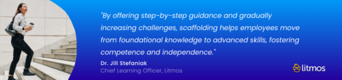 "By offering step-by-step guidance and gradually increasing challenges, scaffolding helps employees move from foundational knowledge to advanced skills, fostering competence and independence." – Dr. Jill Stefaniak, Chief Learning Officer (Litmos)